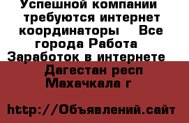 Успешной компании, требуются интернет координаторы! - Все города Работа » Заработок в интернете   . Дагестан респ.,Махачкала г.